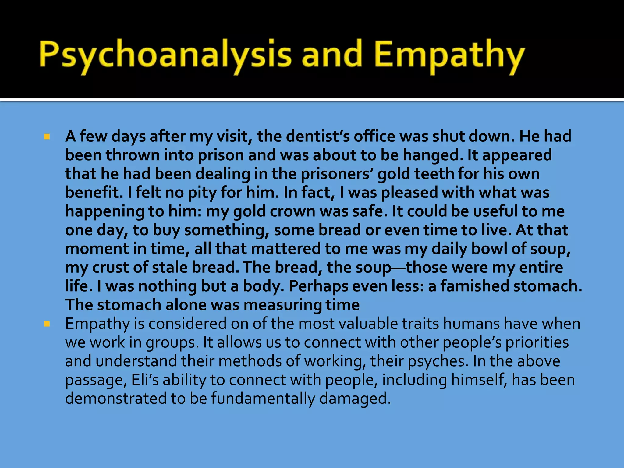 A few days after my visit, the dentist’s office was shut down. He had
been thrown into prison and was about to be hanged. It appeared
that he had been dealing in the prisoners’ gold teeth for his own
benefit. I felt no pity for him. In fact, I was pleased with what was
happening to him: my gold crown was safe. It could be useful to me
one day, to buy something, some bread or even time to live. At that
moment in time, all that mattered to me was my daily bowl of soup,
my crust of stale bread.The bread, the soup—those were my entire
life. I was nothing but a body. Perhaps even less: a famished stomach.
The stomach alone was measuring time
 Empathy is considered on of the most valuable traits humans have when
we work in groups. It allows us to connect with other people’s priorities
and understand their methods of working, their psyches. In the above
passage, Eli’s ability to connect with people, including himself, has been
demonstrated to be fundamentally damaged.
 