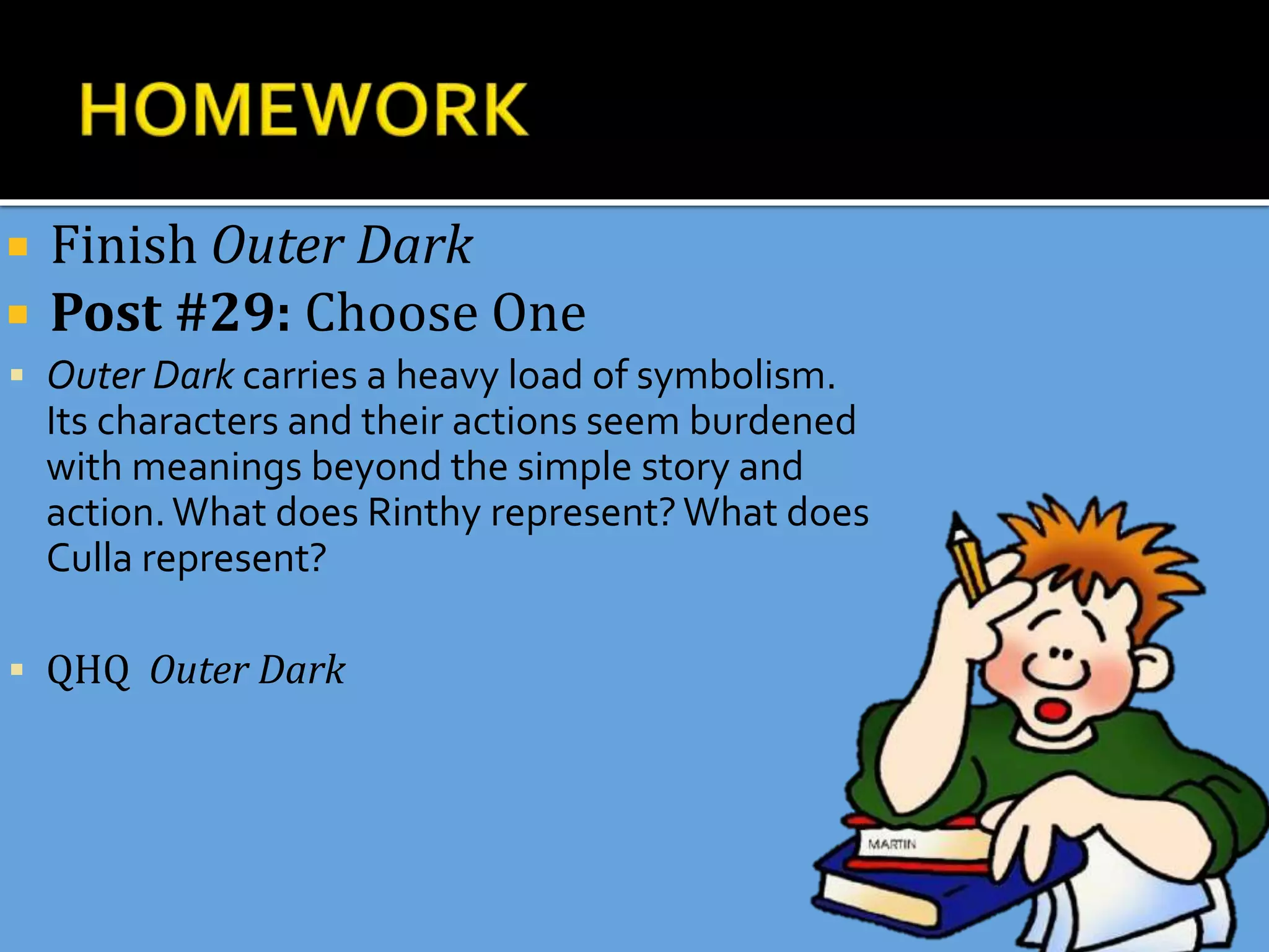  Finish Outer Dark
 Post #29: Choose One
 Outer Dark carries a heavy load of symbolism.
Its characters and their actions seem burdened
with meanings beyond the simple story and
action.What does Rinthy represent?What does
Culla represent?
 QHQ Outer Dark
 