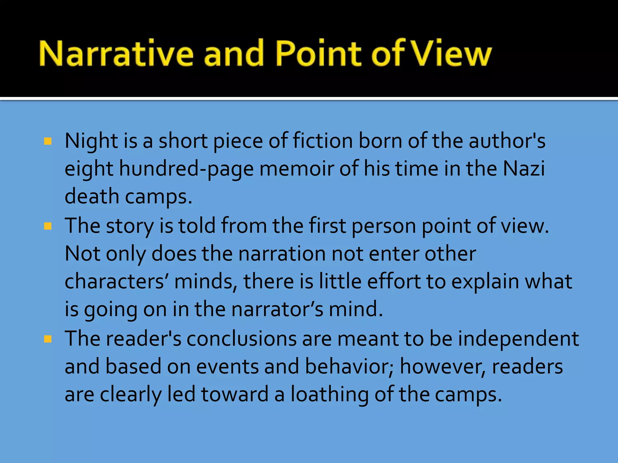  Night is a short piece of fiction born of the author's
eight hundred-page memoir of his time in the Nazi
death camps.
 The story is told from the first person point of view.
Not only does the narration not enter other
characters’ minds, there is little effort to explain what
is going on in the narrator’s mind.
 The reader's conclusions are meant to be independent
and based on events and behavior; however, readers
are clearly led toward a loathing of the camps.
 