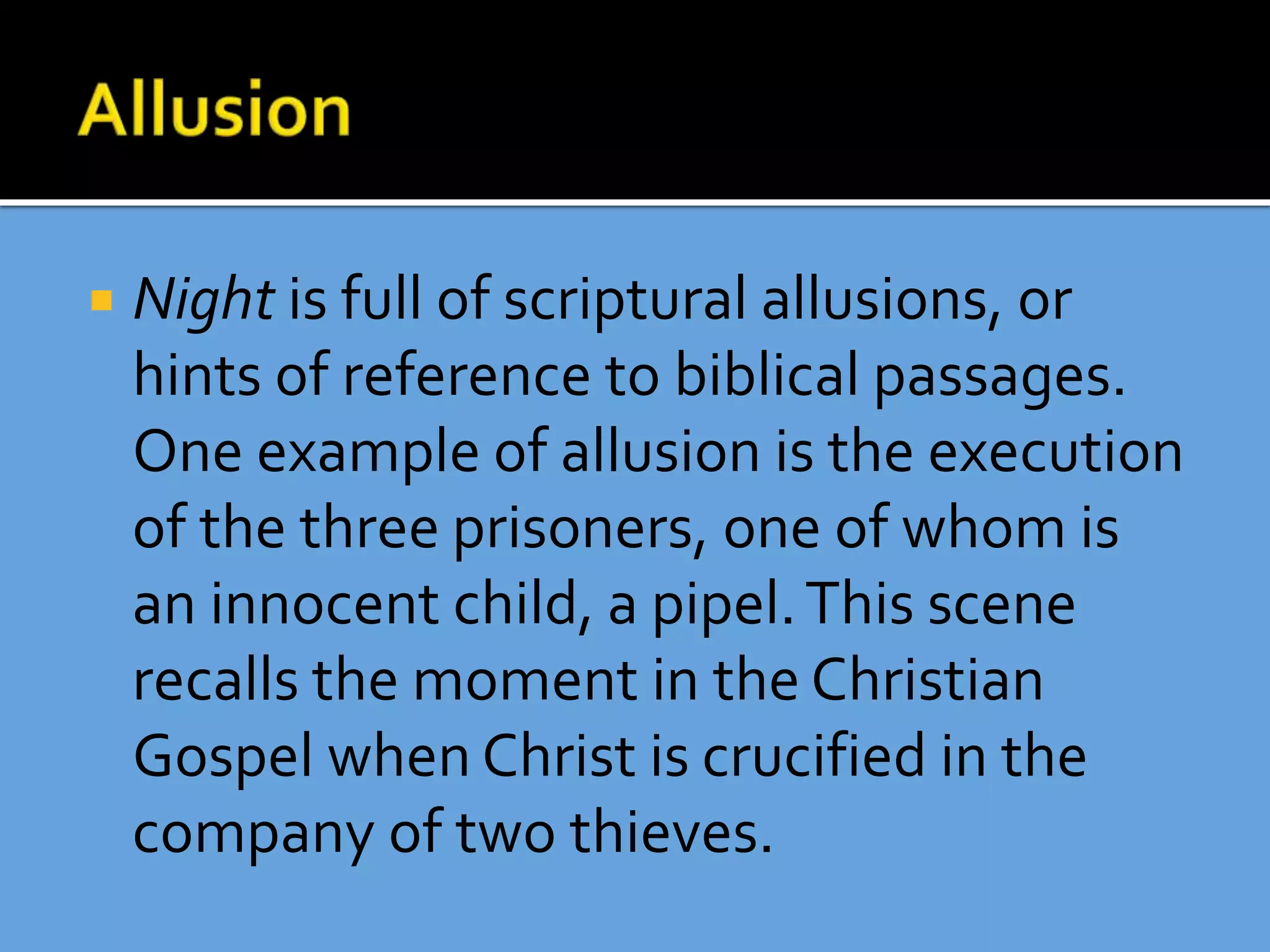  Night is full of scriptural allusions, or
hints of reference to biblical passages.
One example of allusion is the execution
of the three prisoners, one of whom is
an innocent child, a pipel.This scene
recalls the moment in the Christian
Gospel when Christ is crucified in the
company of two thieves.
 
