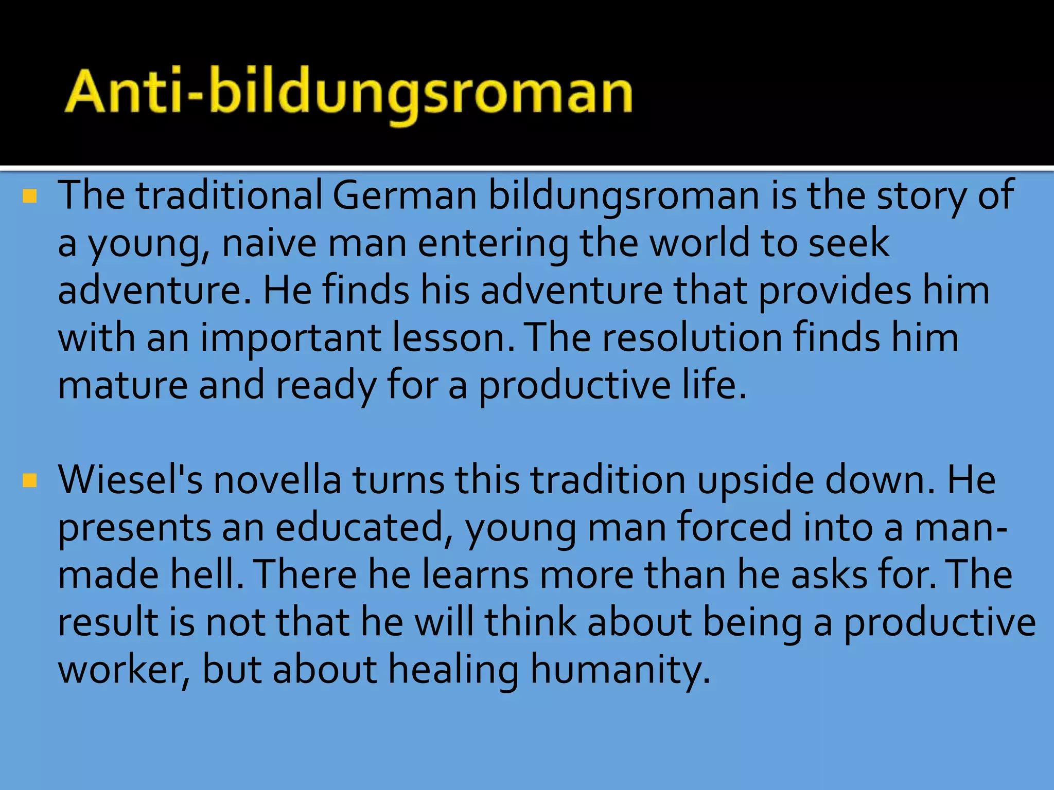  The traditional German bildungsroman is the story of
a young, naive man entering the world to seek
adventure. He finds his adventure that provides him
with an important lesson.The resolution finds him
mature and ready for a productive life.
 Wiesel's novella turns this tradition upside down. He
presents an educated, young man forced into a man-
made hell.There he learns more than he asks for.The
result is not that he will think about being a productive
worker, but about healing humanity.
 