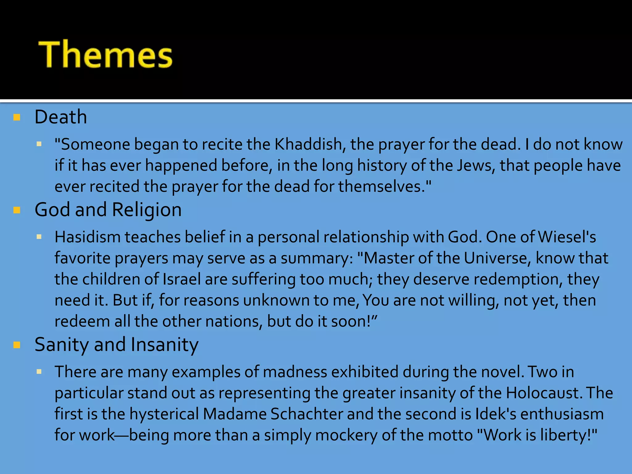  Death
 "Someone began to recite the Khaddish, the prayer for the dead. I do not know
if it has ever happened before, in the long history of the Jews, that people have
ever recited the prayer for the dead for themselves."
 God and Religion
 Hasidism teaches belief in a personal relationship with God. One ofWiesel's
favorite prayers may serve as a summary: "Master of the Universe, know that
the children of Israel are suffering too much; they deserve redemption, they
need it. But if, for reasons unknown to me,You are not willing, not yet, then
redeem all the other nations, but do it soon!”
 Sanity and Insanity
 There are many examples of madness exhibited during the novel.Two in
particular stand out as representing the greater insanity of the Holocaust.The
first is the hysterical Madame Schachter and the second is Idek's enthusiasm
for work—being more than a simply mockery of the motto "Work is liberty!"
 