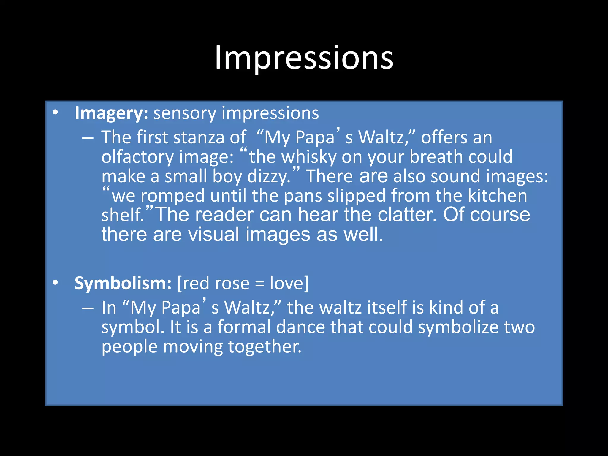 Impressions
• Imagery: sensory impressions
– The first stanza of “My Papa’s Waltz,” offers an
olfactory image: “the whisky on your breath could
make a small boy dizzy.” There are also sound images:
“we romped until the pans slipped from the kitchen
shelf.”The reader can hear the clatter. Of course
there are visual images as well.
• Symbolism: [red rose = love]
– In “My Papa’s Waltz,” the waltz itself is kind of a
symbol. It is a formal dance that could symbolize two
people moving together.
 