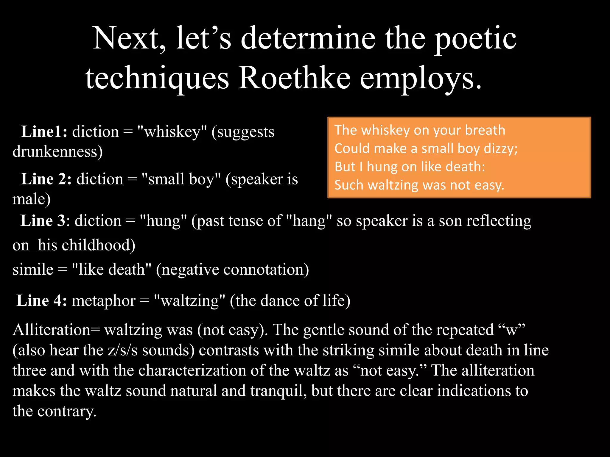 Next, let’s determine the poetic
techniques Roethke employs.
Line1: diction = "whiskey" (suggests
drunkenness)
Line 2: diction = "small boy" (speaker is
male)
The whiskey on your breath
Could make a small boy dizzy;
But I hung on like death:
Such waltzing was not easy.
Line 3: diction = "hung" (past tense of "hang" so speaker is a son reflecting
on his childhood)
simile = "like death" (negative connotation)
Line 4: metaphor = "waltzing" (the dance of life)
Alliteration= waltzing was (not easy). The gentle sound of the repeated “w”
(also hear the z/s/s sounds) contrasts with the striking simile about death in line
three and with the characterization of the waltz as “not easy.” The alliteration
makes the waltz sound natural and tranquil, but there are clear indications to
the contrary.
 