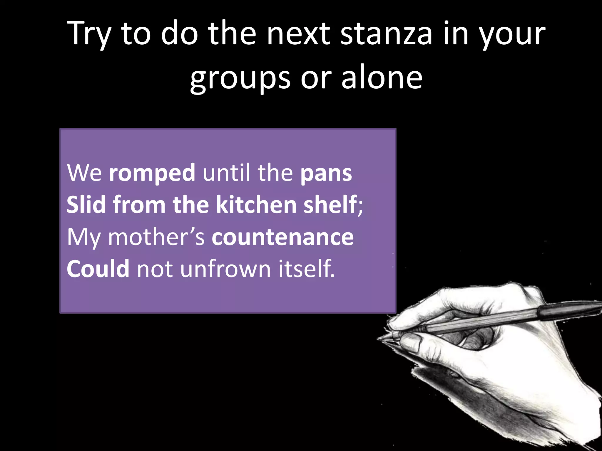 We romped until the pans
Slid from the kitchen shelf;
My mother’s countenance
Could not unfrown itself.
Try to do the next stanza in your
groups or alone
 