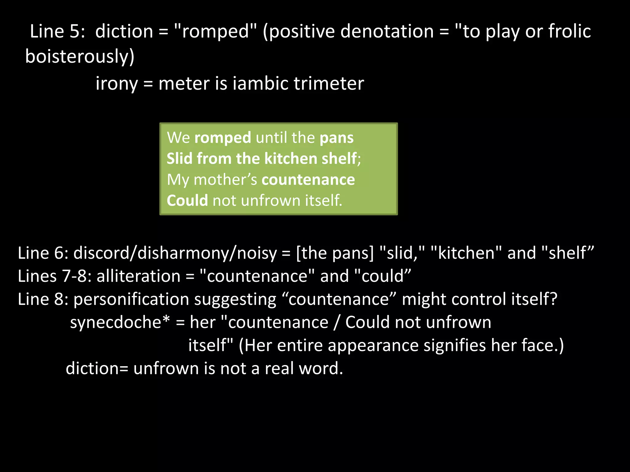 Line 5: diction = "romped" (positive denotation = "to play or frolic
boisterously)
irony = meter is iambic trimeter
We romped until the pans
Slid from the kitchen shelf;
My mother’s countenance
Could not unfrown itself.
Line 6: discord/disharmony/noisy = [the pans] "slid," "kitchen" and "shelf”
Lines 7-8: alliteration = "countenance" and "could”
Line 8: personification suggesting “countenance” might control itself?
synecdoche* = her "countenance / Could not unfrown
itself" (Her entire appearance signifies her face.)
diction= unfrown is not a real word.
 