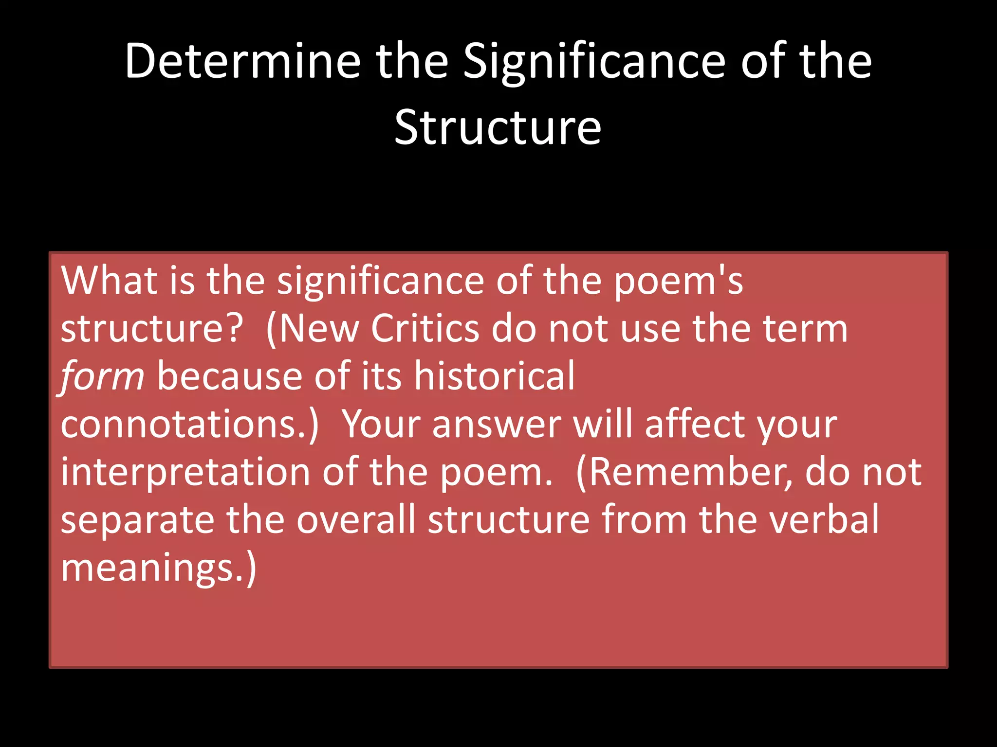 What is the significance of the poem's
structure? (New Critics do not use the term
form because of its historical
connotations.) Your answer will affect your
interpretation of the poem. (Remember, do not
separate the overall structure from the verbal
meanings.)
Determine the Significance of the
Structure
 