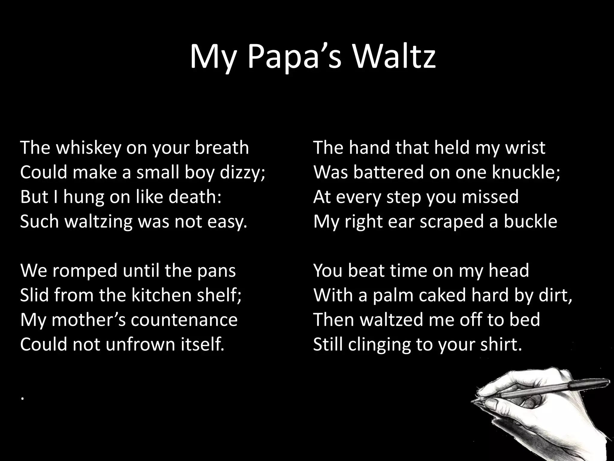 The whiskey on your breath
Could make a small boy dizzy;
But I hung on like death:
Such waltzing was not easy.
We romped until the pans
Slid from the kitchen shelf;
My mother’s countenance
Could not unfrown itself.
.
My Papa’s Waltz
The hand that held my wrist
Was battered on one knuckle;
At every step you missed
My right ear scraped a buckle
You beat time on my head
With a palm caked hard by dirt,
Then waltzed me off to bed
Still clinging to your shirt.
 