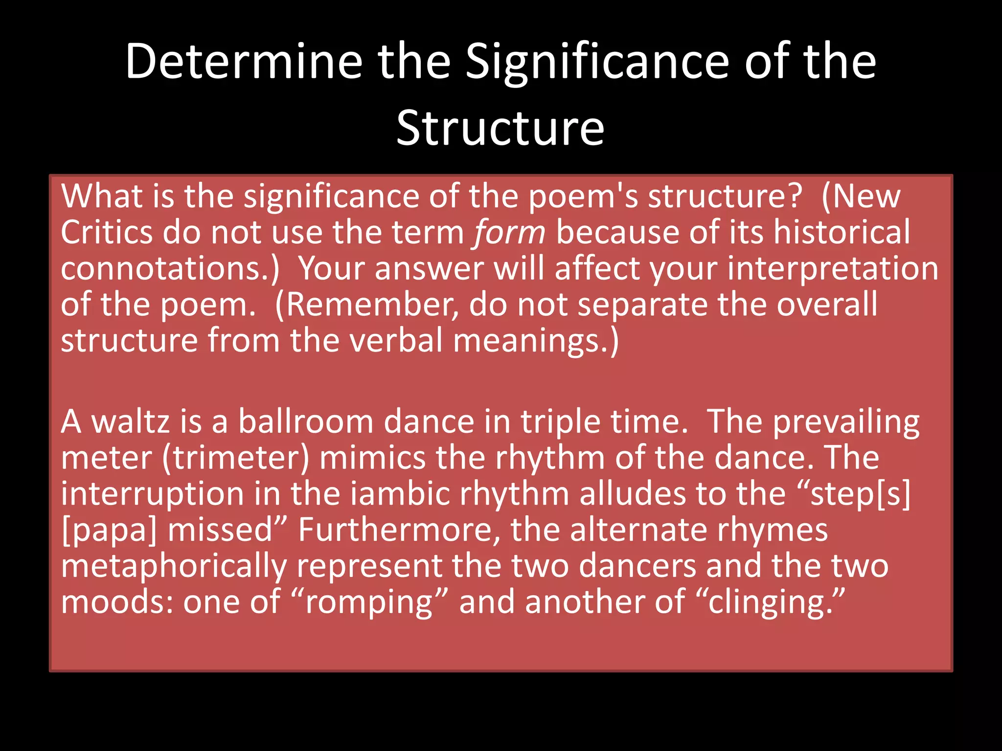 What is the significance of the poem's structure? (New
Critics do not use the term form because of its historical
connotations.) Your answer will affect your interpretation
of the poem. (Remember, do not separate the overall
structure from the verbal meanings.)
A waltz is a ballroom dance in triple time. The prevailing
meter (trimeter) mimics the rhythm of the dance. The
interruption in the iambic rhythm alludes to the “step[s]
[papa] missed” Furthermore, the alternate rhymes
metaphorically represent the two dancers and the two
moods: one of “romping” and another of “clinging.”
Determine the Significance of the
Structure
 