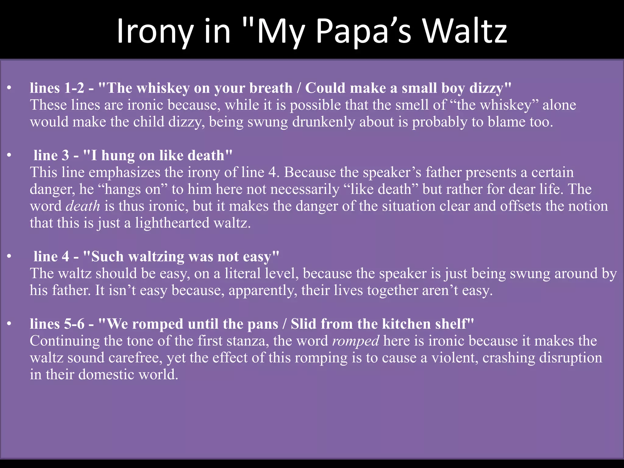 Irony in "My Papa’s Waltz
• lines 1-2 - "The whiskey on your breath / Could make a small boy dizzy"
These lines are ironic because, while it is possible that the smell of “the whiskey” alone
would make the child dizzy, being swung drunkenly about is probably to blame too.
• line 3 - "I hung on like death"
This line emphasizes the irony of line 4. Because the speaker’s father presents a certain
danger, he “hangs on” to him here not necessarily “like death” but rather for dear life. The
word death is thus ironic, but it makes the danger of the situation clear and offsets the notion
that this is just a lighthearted waltz.
• line 4 - "Such waltzing was not easy"
The waltz should be easy, on a literal level, because the speaker is just being swung around by
his father. It isn’t easy because, apparently, their lives together aren’t easy.
• lines 5-6 - "We romped until the pans / Slid from the kitchen shelf"
Continuing the tone of the first stanza, the word romped here is ironic because it makes the
waltz sound carefree, yet the effect of this romping is to cause a violent, crashing disruption
in their domestic world.
 