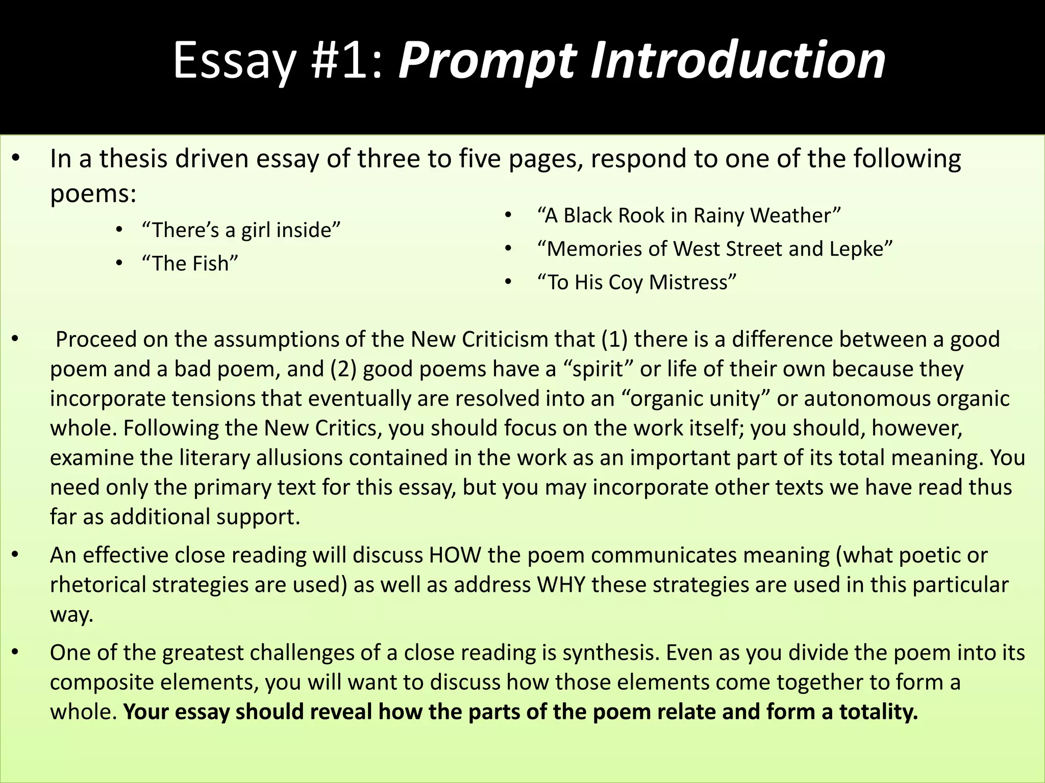 Essay #1: Prompt Introduction
• In a thesis driven essay of three to five pages, respond to one of the following
poems:
• “There’s a girl inside”
• “The Fish”
• Proceed on the assumptions of the New Criticism that (1) there is a difference between a good
poem and a bad poem, and (2) good poems have a “spirit” or life of their own because they
incorporate tensions that eventually are resolved into an “organic unity” or autonomous organic
whole. Following the New Critics, you should focus on the work itself; you should, however,
examine the literary allusions contained in the work as an important part of its total meaning. You
need only the primary text for this essay, but you may incorporate other texts we have read thus
far as additional support.
• An effective close reading will discuss HOW the poem communicates meaning (what poetic or
rhetorical strategies are used) as well as address WHY these strategies are used in this particular
way.
• One of the greatest challenges of a close reading is synthesis. Even as you divide the poem into its
composite elements, you will want to discuss how those elements come together to form a
whole. Your essay should reveal how the parts of the poem relate and form a totality.
• “A Black Rook in Rainy Weather”
• “Memories of West Street and Lepke”
• “To His Coy Mistress”
 