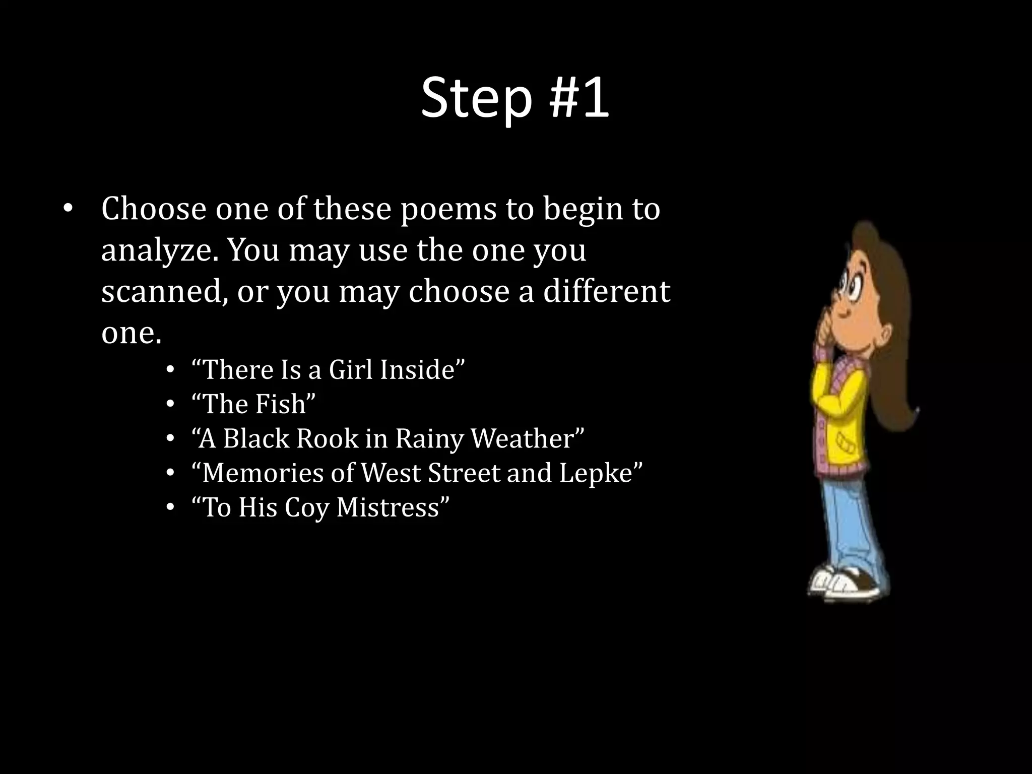 Step #1
• Choose one of these poems to begin to
analyze. You may use the one you
scanned, or you may choose a different
one.
• “There Is a Girl Inside”
• “The Fish”
• “A Black Rook in Rainy Weather”
• “Memories of West Street and Lepke”
• “To His Coy Mistress”
 