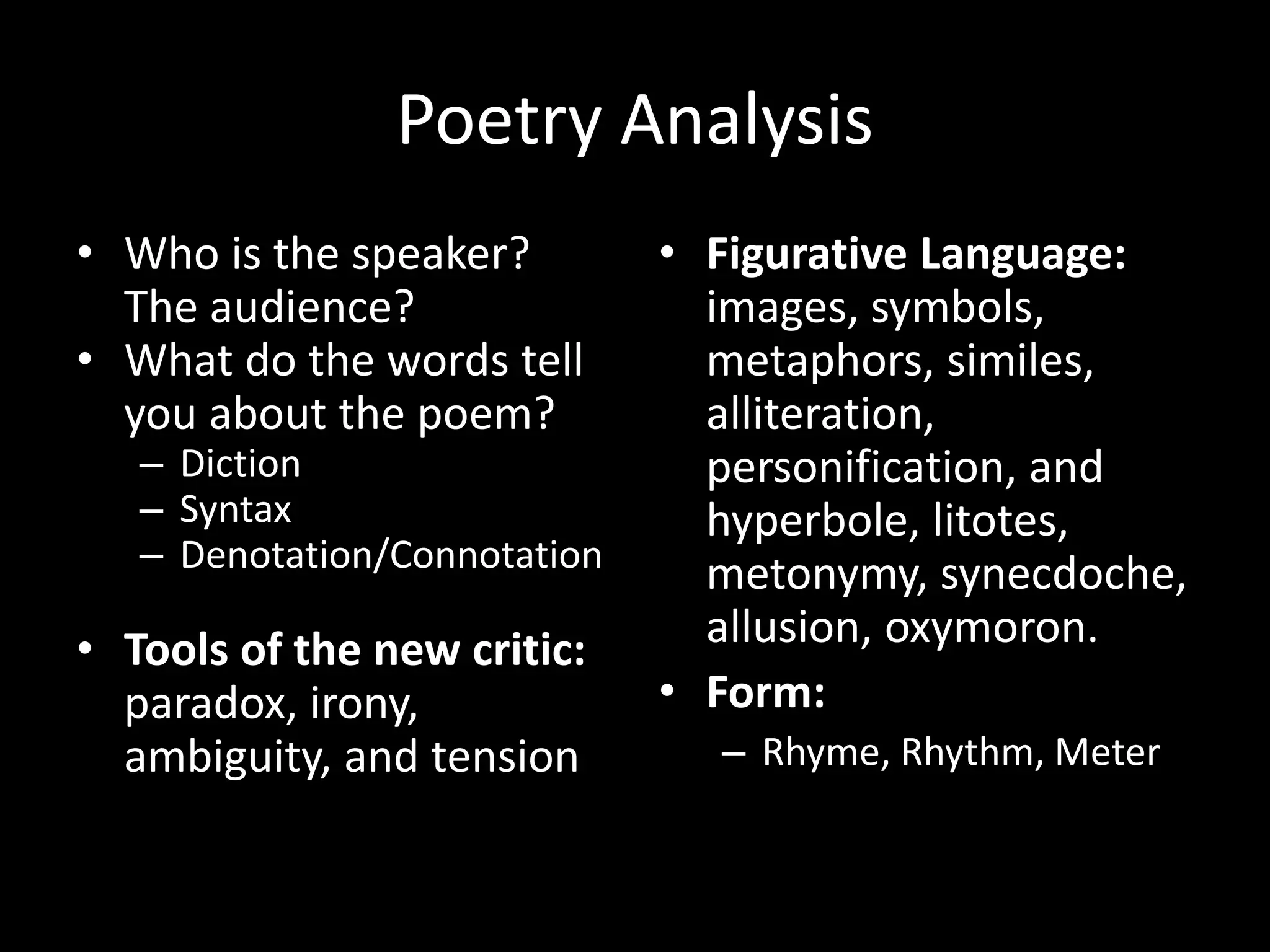 Poetry Analysis
• Who is the speaker?
The audience?
• What do the words tell
you about the poem?
– Diction
– Syntax
– Denotation/Connotation
• Tools of the new critic:
paradox, irony,
ambiguity, and tension
• Figurative Language:
images, symbols,
metaphors, similes,
alliteration,
personification, and
hyperbole, litotes,
metonymy, synecdoche,
allusion, oxymoron.
• Form:
– Rhyme, Rhythm, Meter
 