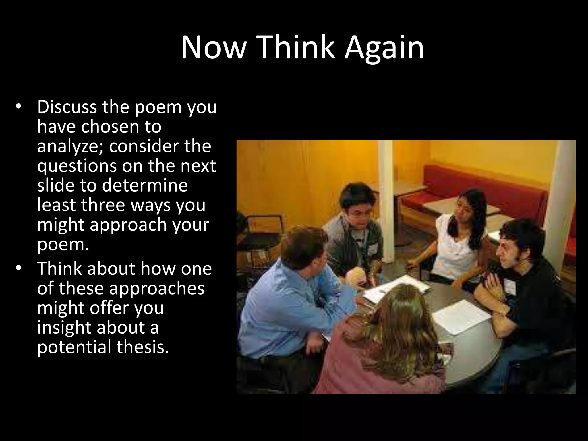 Now Think Again
• Discuss the poem you
have chosen to
analyze; consider the
questions on the next
slide to determine
least three ways you
might approach your
poem.
• Think about how one
of these approaches
might offer you
insight about a
potential thesis.
 