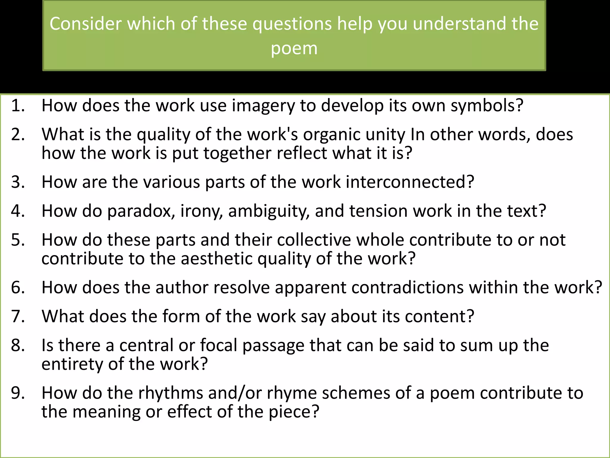 Consider which of these questions help you understand the
poem
1. How does the work use imagery to develop its own symbols?
2. What is the quality of the work's organic unity In other words, does
how the work is put together reflect what it is?
3. How are the various parts of the work interconnected?
4. How do paradox, irony, ambiguity, and tension work in the text?
5. How do these parts and their collective whole contribute to or not
contribute to the aesthetic quality of the work?
6. How does the author resolve apparent contradictions within the work?
7. What does the form of the work say about its content?
8. Is there a central or focal passage that can be said to sum up the
entirety of the work?
9. How do the rhythms and/or rhyme schemes of a poem contribute to
the meaning or effect of the piece?
 