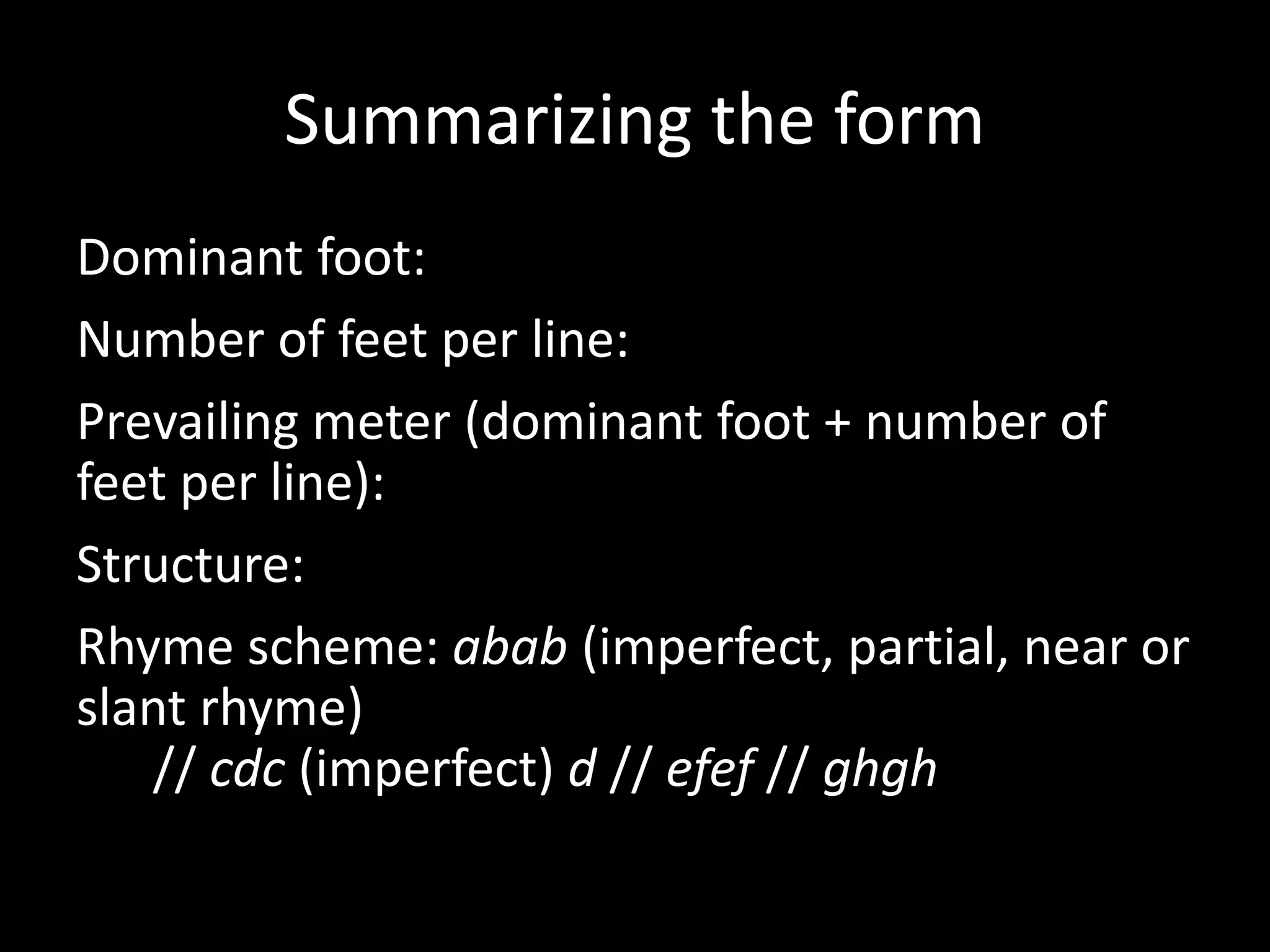 Summarizing the form
Dominant foot: iamb
Number of feet per line: three
Prevailing meter (dominant foot + number of
feet per line): iambic trimeter
Structure: quatrain
Rhyme scheme: abab (imperfect, partial, near or
slant rhyme)
// cdc (imperfect) d // efef // ghgh
 