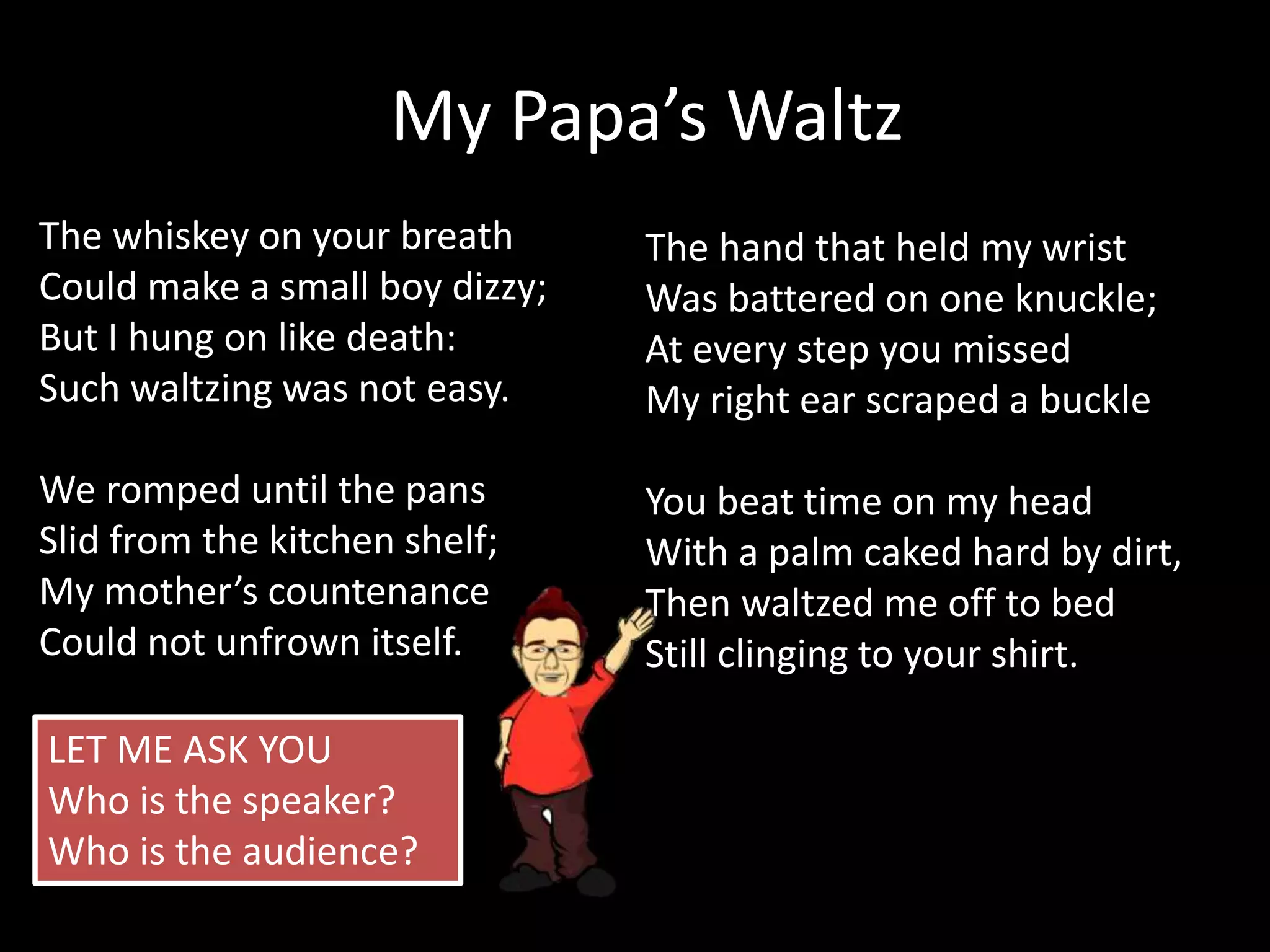 The whiskey on your breath
Could make a small boy dizzy;
But I hung on like death:
Such waltzing was not easy.
We romped until the pans
Slid from the kitchen shelf;
My mother’s countenance
Could not unfrown itself.
My Papa’s Waltz
The hand that held my wrist
Was battered on one knuckle;
At every step you missed
My right ear scraped a buckle
You beat time on my head
With a palm caked hard by dirt,
Then waltzed me off to bed
Still clinging to your shirt.
LET ME ASK YOU
Who is the speaker?
Who is the audience?
 
