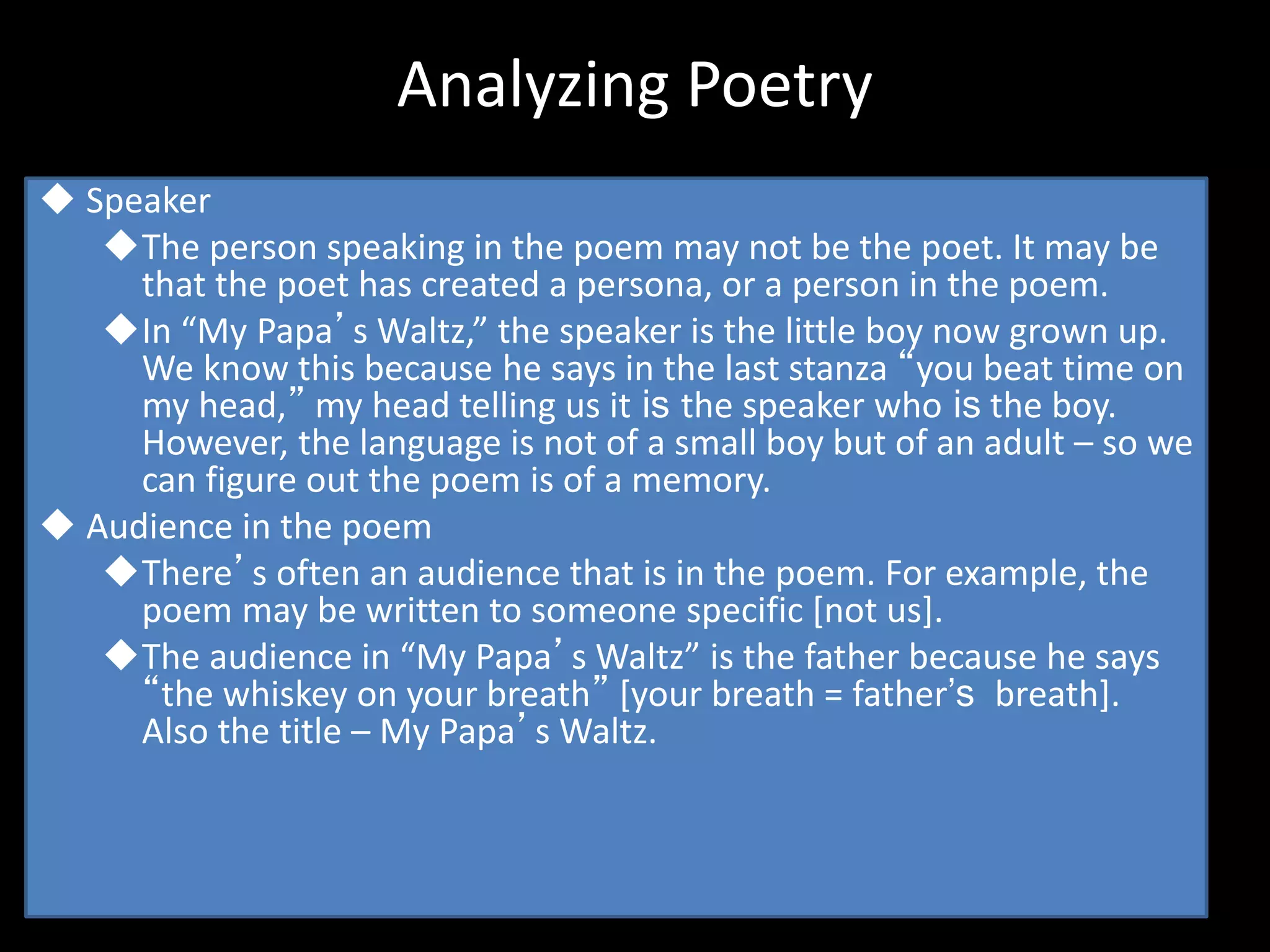 Analyzing Poetry
 Speaker
The person speaking in the poem may not be the poet. It may be
that the poet has created a persona, or a person in the poem.
In “My Papa’s Waltz,” the speaker is the little boy now grown up.
We know this because he says in the last stanza “you beat time on
my head,” my head telling us it is the speaker who is the boy.
However, the language is not of a small boy but of an adult – so we
can figure out the poem is of a memory.
 Audience in the poem
There’s often an audience that is in the poem. For example, the
poem may be written to someone specific [not us].
The audience in “My Papa’s Waltz” is the father because he says
“the whiskey on your breath” [your breath = father’s breath].
Also the title – My Papa’s Waltz.
 