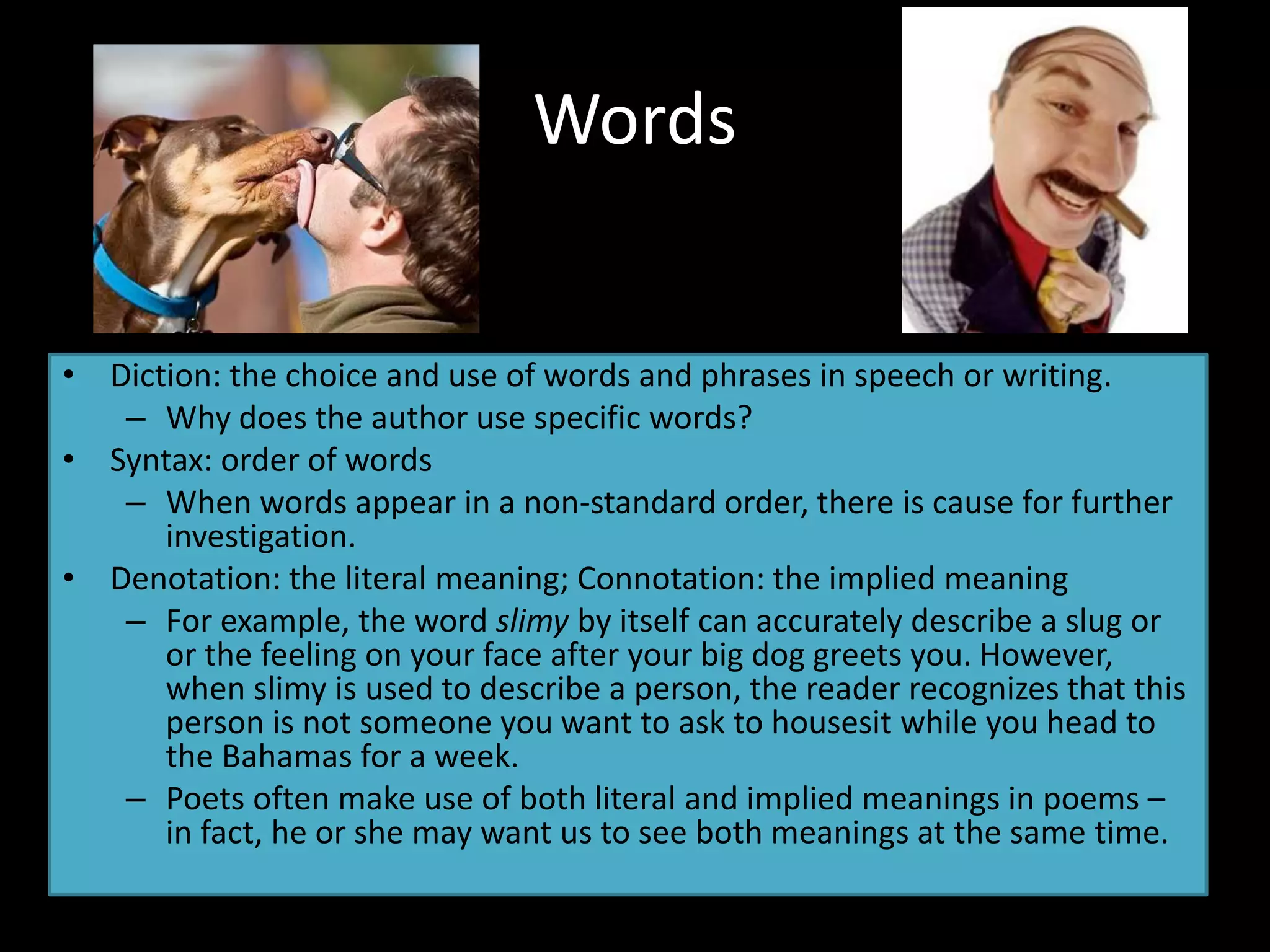 Words
• Diction: the choice and use of words and phrases in speech or writing.
– Why does the author use specific words?
• Syntax: order of words
– When words appear in a non-standard order, there is cause for further
investigation.
• Denotation: the literal meaning; Connotation: the implied meaning
– For example, the word slimy by itself can accurately describe a slug or
or the feeling on your face after your big dog greets you. However,
when slimy is used to describe a person, the reader recognizes that this
person is not someone you want to ask to housesit while you head to
the Bahamas for a week.
– Poets often make use of both literal and implied meanings in poems –
in fact, he or she may want us to see both meanings at the same time.
 