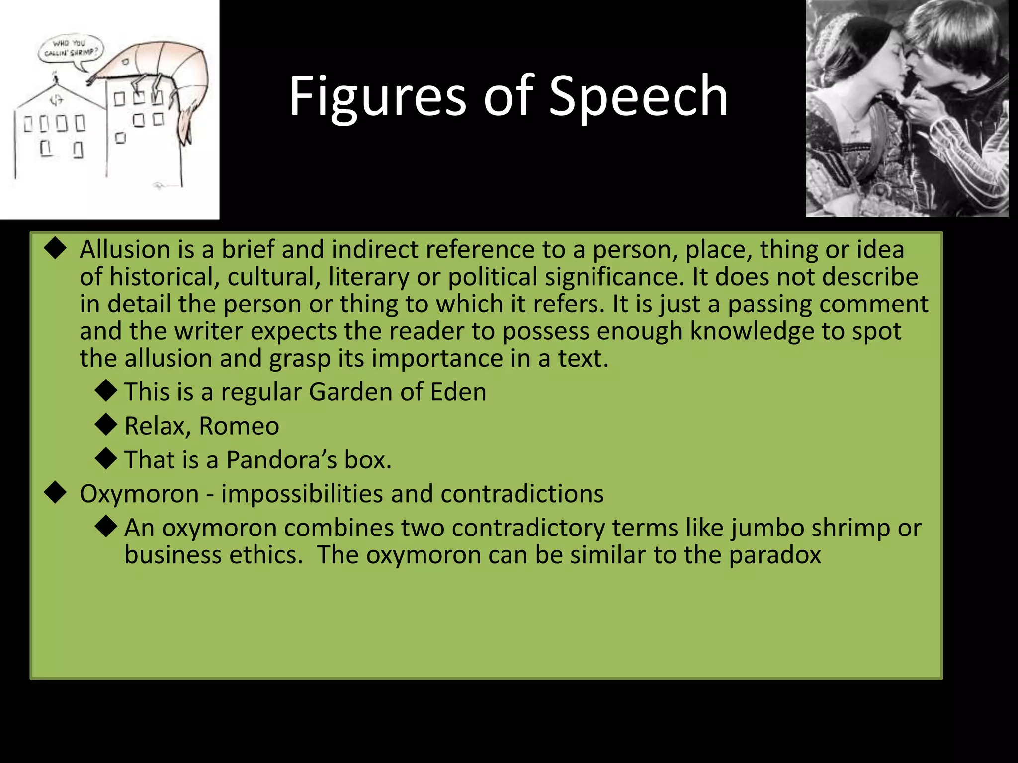 Figures of Speech
 Allusion is a brief and indirect reference to a person, place, thing or idea
of historical, cultural, literary or political significance. It does not describe
in detail the person or thing to which it refers. It is just a passing comment
and the writer expects the reader to possess enough knowledge to spot
the allusion and grasp its importance in a text.
This is a regular Garden of Eden
Relax, Romeo
That is a Pandora’s box.
 Oxymoron - impossibilities and contradictions
An oxymoron combines two contradictory terms like jumbo shrimp or
business ethics. The oxymoron can be similar to the paradox
 