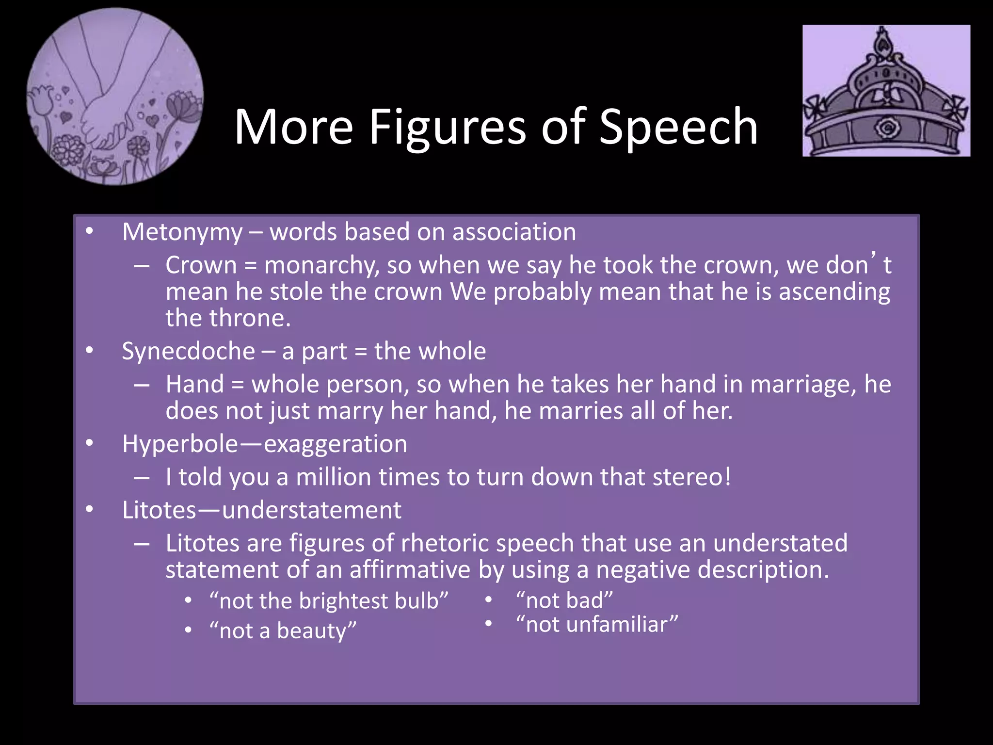 More Figures of Speech
• Metonymy – words based on association
– Crown = monarchy, so when we say he took the crown, we don’t
mean he stole the crown We probably mean that he is ascending
the throne.
• Synecdoche – a part = the whole
– Hand = whole person, so when he takes her hand in marriage, he
does not just marry her hand, he marries all of her.
• Hyperbole—exaggeration
– I told you a million times to turn down that stereo!
• Litotes—understatement
– Litotes are figures of rhetoric speech that use an understated
statement of an affirmative by using a negative description.
• “not the brightest bulb”
• “not a beauty”
• “not bad”
• “not unfamiliar”
 