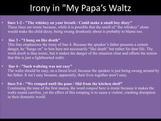 Irony in "My Papa’s Waltz
• lines 1-2 - "The whiskey on your breath / Could make a small boy dizzy"
These lines are ironic because, while it is possible that the smell of “the whiskey” alone
would make the child dizzy, being swung drunkenly about is probably to blame too.
• line 3 - "I hung on like death"
This line emphasizes the irony of line 4. Because the speaker’s father presents a certain
danger, he “hangs on” to him here not necessarily “like death” but rather for dear life. The
word death is thus ironic, but it makes the danger of the situation clear and offsets the notion
that this is just a lighthearted waltz.
• line 4 - "Such waltzing was not easy"
The waltz should be easy, on a literal level, because the speaker is just being swung around by
his father. It isn’t easy because, apparently, their lives together aren’t easy.
• lines 5-6 - "We romped until the pans / Slid from the kitchen shelf"
Continuing the tone of the first stanza, the word romped here is ironic because it makes the
waltz sound carefree, yet the effect of this romping is to cause a violent, crashing disruption
in their domestic world.
 