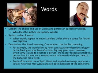 Words
• Diction: the choice and use of words and phrases in speech or writing.
– Why does the author use specific words?
• Syntax: order of words
– When words appear in a non-standard order, there is cause for further
investigation.
• Denotation: the literal meaning; Connotation: the implied meaning
– For example, the word slimy by itself can accurately describe a slug or
or the feeling on your face after your big dog greets you. However,
when slimy is used to describe a person, the reader recognizes that this
person is not someone you want to ask to housesit while you head to
the Bahamas for a week.
– Poets often make use of both literal and implied meanings in poems –
in fact, he or she may want us to see both meanings at the same time.
 