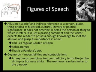 Figures of Speech
Allusion is a brief and indirect reference to a person, place,
thing or idea of historical, cultural, literary or political
significance. It does not describe in detail the person or thing to
which it refers. It is just a passing comment and the writer
expects the reader to possess enough knowledge to spot the
allusion and grasp its importance in a text.
This is a regular Garden of Eden
Relax, Romeo
That is a Pandora’s box.
Oxymoron - impossibilities and contradictions
An oxymoron combines two contradictory terms like jumbo
shrimp or business ethics. The oxymoron can be similar to
the paradox
 