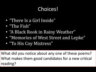 Choices!
• “There Is a Girl Inside”
• “The Fish”
• “A Black Rook in Rainy Weather”
• “Memories of West Street and Lepke”
• “To His Coy Mistress”
What did you notice about any one of these poems?
What makes them good candidates for a new critical
reading?
 