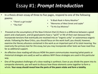 Essay #1: Prompt Introduction
• In a thesis driven essay of three to five pages, respond to one of the following
poems:
• “There’s a girl inside”
• “The Fish”
• Proceed on the assumptions of the New Criticism that (1) there is a difference between a good
poem and a bad poem, and (2) good poems have a “spirit” or life of their own because they
incorporate tensions that eventually are resolved into an “organic unity” or autonomous organic
whole. Following the New Critics, you should focus on the work itself; you should, however,
examine the literary allusions contained in the work as an important part of its total meaning. You
need only the primary text for this essay, but you may incorporate other texts we have read thus
far as additional support.
• An effective close reading will discuss HOW the poem communicates meaning (what poetic or
rhetorical strategies are used) as well as address WHY these strategies are used in this particular
way.
• One of the greatest challenges of a close reading is synthesis. Even as you divide the poem into its
composite elements, you will want to discuss how those elements come together to form a
whole. Your essay should reveal how the parts of the poem relate and form a totality.
• “A Black Rook in Rainy Weather”
• “Memories of West Street and Lepke”
• “To His Coy Mistress”
 