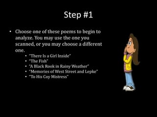 Step #1
• Choose one of these poems to begin to
analyze. You may use the one you
scanned, or you may choose a different
one.
• “There Is a Girl Inside”
• “The Fish”
• “A Black Rook in Rainy Weather”
• “Memories of West Street and Lepke”
• “To His Coy Mistress”
 