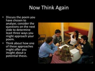 Now Think Again
• Discuss the poem you
have chosen to
analyze; consider the
questions on the next
slide to determine
least three ways you
might approach your
poem.
• Think about how one
of these approaches
might offer you
insight about a
potential thesis.
 