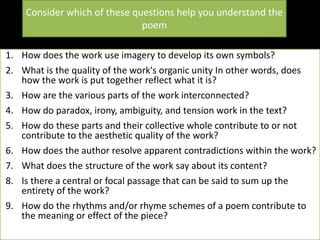Consider which of these questions help you understand the
poem
1. How does the work use imagery to develop its own symbols?
2. What is the quality of the work's organic unity In other words, does
how the work is put together reflect what it is?
3. How are the various parts of the work interconnected?
4. How do paradox, irony, ambiguity, and tension work in the text?
5. How do these parts and their collective whole contribute to or not
contribute to the aesthetic quality of the work?
6. How does the author resolve apparent contradictions within the work?
7. What does the structure of the work say about its content?
8. Is there a central or focal passage that can be said to sum up the
entirety of the work?
9. How do the rhythms and/or rhyme schemes of a poem contribute to
the meaning or effect of the piece?
 