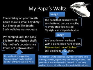 The father’s waltz becomes a symbol here (the child
is being waltzed, figuratively and literally, to bed). The
poem indicates early on that the waltz is not easy,
and yet it ends with the comfort and stability of bed.
The whiskey on your breath
Could make a small boy dizzy;
But I hung on like death:
Such waltzing was not easy.
We romped until the pans
Slid from the kitchen shelf;
My mother’s countenance
Could not unfrown itself.
.
My Papa’s Waltz
The hand that held my wrist
Was battered on one knuckle;
At every step you missed
My right ear scraped a buckle
You beat time on my head
With a palm caked hard by dirt,
Then waltzed me off to bed
Still clinging to your shirt.
Image
Image
Personification suggesting
“countenance” might control
itself? “Unfrown” is not a word.
 