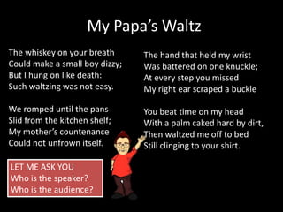 The whiskey on your breath
Could make a small boy dizzy;
But I hung on like death:
Such waltzing was not easy.
We romped until the pans
Slid from the kitchen shelf;
My mother’s countenance
Could not unfrown itself.
My Papa’s Waltz
The hand that held my wrist
Was battered on one knuckle;
At every step you missed
My right ear scraped a buckle
You beat time on my head
With a palm caked hard by dirt,
Then waltzed me off to bed
Still clinging to your shirt.
LET ME ASK YOU
Who is the speaker?
Who is the audience?
 