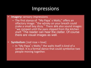 Impressions
• Imagery: sensory impressions
– The first stanza of “My Papa’s Waltz,” offers an
olfactory image: “the whisky on your breath could
make a small boy dizzy.” There are also sound images:
“we romped until the pans slipped from the kitchen
shelf.”The reader can hear the clatter. Of course
there are visual images as well.
• Symbolism: [red rose = love]
– In “My Papa’s Waltz,” the waltz itself is kind of a
symbol. It is a formal dance that could symbolize two
people moving together.
 