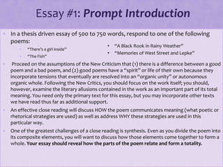 Essay #1: Prompt Introduction
• In a thesis driven essay of 500 to 750 words, respond to one of the following
poems:
• “There’s a girl inside”
• “The Fish”
• Proceed on the assumptions of the New Criticism that (1) there is a difference between a good
poem and a bad poem, and (2) good poems have a “spirit” or life of their own because they
incorporate tensions that eventually are resolved into an “organic unity” or autonomous
organic whole. Following the New Critics, you should focus on the work itself; you should,
however, examine the literary allusions contained in the work as an important part of its total
meaning. You need only the primary text for this essay, but you may incorporate other texts
we have read thus far as additional support.
• An effective close reading will discuss HOW the poem communicates meaning (what poetic or
rhetorical strategies are used) as well as address WHY these strategies are used in this
particular way.
• One of the greatest challenges of a close reading is synthesis. Even as you divide the poem into
its composite elements, you will want to discuss how those elements come together to form a
whole. Your essay should reveal how the parts of the poem relate and form a totality.
• “A Black Rook in Rainy Weather”
• “Memories of West Street and Lepke”
 