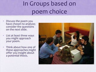In Groups based on
poem choice
• Discuss the poem you
have chosen to analyze;
consider the questions
on the next slide.
• List at least three ways
you might approach
your poem.
• Think about how one of
these approaches might
offer you insight about
a potential thesis.
 