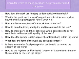 Consider which of these questions help you understand
the poem
1. How does the work use imagery to develop its own symbols?
2. What is the quality of the work's organic unity In other words, does
how the work is put together reflect what it is?
3. How are the various parts of the work interconnected?
4. How do paradox, irony, ambiguity, and tension work in the text?
5. How do these parts and their collective whole contribute to or not
contribute to the aesthetic quality of the work?
6. How does the author resolve apparent contradictions within the work?
7. What does the form of the work say about its content?
8. Is there a central or focal passage that can be said to sum up the
entirety of the work?
9. How do the rhythms and/or rhyme schemes of a poem contribute to
the meaning or effect of the piece?
 