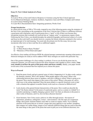 EWRT	
  1C	
  
Essay #1: New Critical Analysis of a Poem
Objectives
To Lean to Write a Clear and Cohesive Response to Literature using the New Critical approach
To Use Rhetorical Strategies: Analysis, Synthesis, Argument, Cause and Effect, Compare and Contrast
To Learn Critical Thinking Skills
To Learn MLA Documentation Style: Integrating quotations; Works Cited
Prompt Introduction
In a thesis driven essay of 500 to 750 words, respond to one of the following poems using the strategies of
the New Critic, proceeding on the assumptions of the New Criticism that (1) there is a difference between
a good poem and a bad poem, and (2) good poems have a “spirit” or life of their own because they
incorporate tensions that eventually are resolved into an “organic unity” or autonomous organic whole.
Following the New Critics, you should downplay the authorial biography and historical context of a work,
and focus on the work itself; you should, however, examine the literary allusions contained in the work as
an important part of its total meaning. You need only the primary text for this essay, but you may
incorporate other texts we have read thus far as additional support.
¨ “The Fish”
¨ “A Black Rook in Rainy Weather”
¨ “Memories of West Street and Lepke”
An effective close reading will discuss HOW the selected passage communicates meaning (what poetic or
rhetorical strategies are used) as well as address WHY these strategies are used in this particular way.
One of the greatest challenges of a close reading is synthesis. Even as you divide the poem into its
composite elements, you will want to discuss how those elements come together to form a whole. Your
essay should reveal how the parts of the poem relate and form a totality. Ideally, your paper should
reveal some of the excitement that first inspired you to choose this poem.
Ways to Proceed
1. Read the poem closely and get a general sense of what is happening in it. In other words, analyze
the dramatic situation. Who is the speaker? What people appear in the poem? What is the
relationship between these actors or speakers, and who is talking to whom? What is going on in
the poem? How much time elapses in the course of the action? Where is the poem set, and in
what ways is the setting important? Does the poem allude to a specific historical event or deal
with a situation that appears in another literary work (such as a classical or Biblical text)?
2. Look closely at the general formal characteristics of the poem. How would you describe the
meter? the rhyme scheme? Is this poem of a particular genre, such as a sonnet or a ballad? Is it
somehow parodying or slightly changing a generic form? Are there an allusions in the poem to
other works of literature, and if so, how do these allusions function?
3. Great literature, New Critics assert, achieves its effect through tension—the tension of
oppositions, paradoxes, ambiguities, ironies—and resolution. Like the ropes of a suspension
bridge, these poetic elements balance each other to create an organic whole. Try to identify
elements in this poem that are in tension: images that seem opposite to one another; metaphors
that compare two unlike things; images of two radically different things that are used to describe
the same thing or idea; parts of the poem that seem to pull you in two different directions; two
 