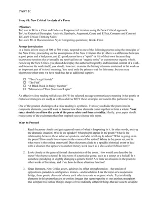 EWRT	
  1C	
  
Essay #1: New Critical Analysis of a Poem
Objectives
To Lean to Write a Clear and Cohesive Response to Literature using the New Critical approach
To Use Rhetorical Strategies: Analysis, Synthesis, Argument, Cause and Effect, Compare and Contrast
To Learn Critical Thinking Skills
To Learn MLA Documentation Style: Integrating quotations; Works Cited
Prompt Introduction
In a thesis driven essay of 500 to 750 words, respond to one of the following poems using the strategies of
the New Critic, proceeding on the assumptions of the New Criticism that (1) there is a difference between
a good poem and a bad poem, and (2) good poems have a “spirit” or life of their own because they
incorporate tensions that eventually are resolved into an “organic unity” or autonomous organic whole.
Following the New Critics, you should downplay the authorial biography and historical context of a work,
and focus on the work itself; you should, however, examine the literary allusions contained in the work as
an important part of its total meaning. You need only the primary text for this essay, but you may
incorporate other texts we have read thus far as additional support.
¨ “There’s a girl inside”
¨ “The Fish”
¨ “A Black Rook in Rainy Weather”
¨ “Memories of West Street and Lepke”
An effective close reading will discuss HOW the selected passage communicates meaning (what poetic or
rhetorical strategies are used) as well as address WHY these strategies are used in this particular way.
One of the greatest challenges of a close reading is synthesis. Even as you divide the poem into its
composite elements, you will want to discuss how those elements come together to form a whole. Your
essay should reveal how the parts of the poem relate and form a totality. Ideally, your paper should
reveal some of the excitement that first inspired you to choose this poem.
Ways to Proceed
1. Read the poem closely and get a general sense of what is happening in it. In other words, analyze
the dramatic situation. Who is the speaker? What people appear in the poem? What is the
relationship between these actors or speakers, and who is talking to whom? What is going on in
the poem? How much time elapses in the course of the action? Where is the poem set, and in
what ways is the setting important? Does the poem allude to a specific historical event or deal
with a situation that appears in another literary work (such as a classical or Biblical text)?
2. Look closely at the general formal characteristics of the poem. How would you describe the
meter? the rhyme scheme? Is this poem of a particular genre, such as a sonnet or a ballad? Is it
somehow parodying or slightly changing a generic form? Are there an allusions in the poem to
other works of literature, and if so, how do these allusions function?
3. Great literature, New Critics assert, achieves its effect through tension—the tension of
oppositions, paradoxes, ambiguities, ironies—and resolution. Like the ropes of a suspension
bridge, these poetic elements balance each other to create an organic whole. Try to identify
elements in this poem that are in tension: images that seem opposite to one another; metaphors
that compare two unlike things; images of two radically different things that are used to describe
 