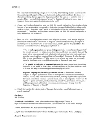 EWRT	
  1C	
  
that compare two unlike things; images of two radically different things that are used to describe
the same thing or idea; parts of the poem that seem to pull you in two different directions; two
characters or things that are opposed in the poem; symbols that seem to be unstable; irony or
paradox. There even might be two genres “at war” in the poem. What two (or more) ideas or
images or forms seem opposed, or in tension, in the work?
4. Create a working hypothesis about what you think this poem is really about. State this hypothesis
in terms of how you think the poem resolves the tension you identified in #3 above. (You might
think of formula: “This poem puts X and Y in tension and resolves that tension by asserting or
presenting Z.”) Formulate a working thesis sentence (what you think this poem is really doing or
really about) from this hypothesis.
5. Once you have a working hypothesis about what the poem is “about,” work through the poem
meticulously and show how all elements of the poem contribute to this meaning. Each part of
your analysis will illustrate what is in tension (an image, an idea, people, things) and how that
tension is addressed or resolved. Things you might look at:
• The overall organization and genre of the poem: Is the poem of a specific genre? (If
the poem is a sonnet, you might discuss how the sonnet form is important to theme; if the
poem is free verse, you might posit why that form is appropriate to the main idea.) Also,
does the poem break into meaningful parts of some kind? Do stanzas develop the main
idea in some identifiable way? What are the rhyme scheme and meter, and how might
those be significant to the central ideas in tension or the overall main idea?
• The specific organization of ideas and language: Do ideas change in the poem from
beginning to end, and if so, how? Does the imagery change as the poem progresses, and
if so, how and why? Are there any patterns to imagery and ideas?
• Specific language use, including syntax and diction: Is the sentence structure
complex or simple? grammatical? mono- or multisyllabic? Is word choice modern or
archaic? Is word order normal or inverted somehow, and why might that be significant?
How does connotation construct a specific mood, tone, or meaning in the poem? How do
figures of speech (metaphor, simile, metonymy, synecdoche, periphrasis, allusion, etc.)
and language sounds (alliteration, consonance, assonance, etc.) develop from the
beginning of the poem to the end?
6. Put all this together. How do the parts of the poem that you have identified work toward an
overall meaning?
Due Dates:
See Syllabus
Submission Requirements: Please submit an electronic copy through Kaizena at
https://kaizena.com/palmoreessaysubmissiongmail. You can find a link on the course webpage.
Format Requirement: MLA-style formatting and citations
Length: Your finished text should be between 3 and 5 pages, excluding the Works Cited page.
Research Requirements: none
 
