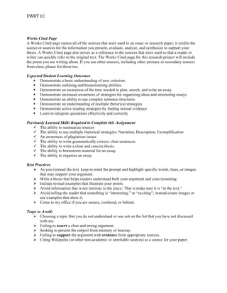 EWRT	
  1C	
  
Works Cited Page
A Works Cited page names all of the sources that were used in an essay or research paper; it credits the
source or sources for the information you present, evaluate, analyze, and synthesize to support your
thesis. A Works Cited page also serves as a reference to the sources that were used so that a reader or
writer can quickly refer to the original text. The Works Cited page for this research project will include
the poem you are writing about. If you use other sources, including other primary or secondary sources
from class, please list those too.
Expected Student Learning Outcomes
§ Demonstrate a basic understanding of new criticism.
§ Demonstrate outlining and brainstorming abilities
§ Demonstrate an awareness of the time needed to plan, search, and write an essay
§ Demonstrate increased awareness of strategies for organizing ideas and structuring essays
§ Demonstrate an ability to use complex sentence structures
§ Demonstrate an understanding of multiple rhetorical strategies
§ Demonstrate active reading strategies by finding textual evidence
§ Learn to integrate quotations effectively and correctly
Previously Learned Skills Required to Complete this Assignment
ü The ability to summarize sources
ü The ability to use multiple rhetorical strategies: Narration, Description, Exemplification
ü An awareness of plagiarism issues
ü The ability to write grammatically correct, clear sentences.
ü The ability to write a clear and concise thesis.
ü The ability to brainstorm material for an essay.
ü The ability to organize an essay
Best Practices
Ø As you (re)read the text, keep in mind the prompt and highlight specific words, lines, or images
that may support your argument.
Ø Write a thesis that helps readers understand both your argument and your reasoning.
Ø Include textual examples that illustrate your points.
Ø Avoid information that is not intrinsic to the piece: That is make sure it is “in the text.”
Ø Avoid telling the reader that something is “interesting,” or “exciting”; instead create images or
use examples that show it.
Ø Come to my office if you are unsure, confused, or behind.
Traps to Avoid:
Ø Choosing a topic that you do not understand or one not on the list that you have not discussed
with me.
Ø Failing to assert a clear and strong argument.
Ø Seeking to present the subject from memory or hearsay.
Ø Failing to support the argument with evidence from appropriate sources.
Ø Citing Wikipedia (or other non-academic or unreliable sources) as a source for your paper.
 