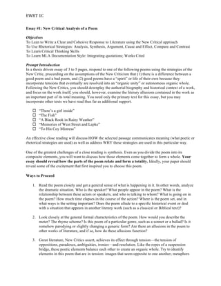 EWRT	
  1C	
  
Essay #1: New Critical Analysis of a Poem
Objectives
To Lean to Write a Clear and Cohesive Response to Literature using the New Critical approach
To Use Rhetorical Strategies: Analysis, Synthesis, Argument, Cause and Effect, Compare and Contrast
To Learn Critical Thinking Skills
To Learn MLA Documentation Style: Integrating quotations; Works Cited
Prompt Introduction
In a thesis driven essay of 3 to 5 pages, respond to one of the following poems using the strategies of the
New Critic, proceeding on the assumptions of the New Criticism that (1) there is a difference between a
good poem and a bad poem, and (2) good poems have a “spirit” or life of their own because they
incorporate tensions that eventually are resolved into an “organic unity” or autonomous organic whole.
Following the New Critics, you should downplay the authorial biography and historical context of a work,
and focus on the work itself; you should, however, examine the literary allusions contained in the work as
an important part of its total meaning. You need only the primary text for this essay, but you may
incorporate other texts we have read thus far as additional support.
¨ “There’s a girl inside”
¨ “The Fish”
¨ “A Black Rook in Rainy Weather”
¨ “Memories of West Street and Lepke”
¨ “To His Coy Mistress”
An effective close reading will discuss HOW the selected passage communicates meaning (what poetic or
rhetorical strategies are used) as well as address WHY these strategies are used in this particular way.
One of the greatest challenges of a close reading is synthesis. Even as you divide the poem into its
composite elements, you will want to discuss how those elements come together to form a whole. Your
essay should reveal how the parts of the poem relate and form a totality. Ideally, your paper should
reveal some of the excitement that first inspired you to choose this poem.
Ways to Proceed
1. Read the poem closely and get a general sense of what is happening in it. In other words, analyze
the dramatic situation. Who is the speaker? What people appear in the poem? What is the
relationship between these actors or speakers, and who is talking to whom? What is going on in
the poem? How much time elapses in the course of the action? Where is the poem set, and in
what ways is the setting important? Does the poem allude to a specific historical event or deal
with a situation that appears in another literary work (such as a classical or Biblical text)?
2. Look closely at the general formal characteristics of the poem. How would you describe the
meter? The rhyme scheme? Is this poem of a particular genre, such as a sonnet or a ballad? Is it
somehow parodying or slightly changing a generic form? Are there an allusions in the poem to
other works of literature, and if so, how do these allusions function?
3. Great literature, New Critics assert, achieves its effect through tension—the tension of
oppositions, paradoxes, ambiguities, ironies—and resolution. Like the ropes of a suspension
bridge, these poetic elements balance each other to create an organic whole. Try to identify
elements in this poem that are in tension: images that seem opposite to one another; metaphors
 