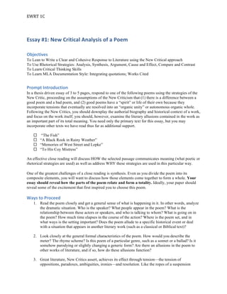 EWRT	1C	
Essay	#1:	New	Critical	Analysis	of	a	Poem	
Objectives	
To Lean to Write a Clear and Cohesive Response to Literature using the New Critical approach
To Use Rhetorical Strategies: Analysis, Synthesis, Argument, Cause and Effect, Compare and Contrast
To Learn Critical Thinking Skills
To Learn MLA Documentation Style: Integrating quotations; Works Cited
Prompt	Introduction	
In a thesis driven essay of 3 to 5 pages, respond to one of the following poems using the strategies of the
New Critic, proceeding on the assumptions of the New Criticism that (1) there is a difference between a
good poem and a bad poem, and (2) good poems have a “spirit” or life of their own because they
incorporate tensions that eventually are resolved into an “organic unity” or autonomous organic whole.
Following the New Critics, you should downplay the authorial biography and historical context of a work,
and focus on the work itself; you should, however, examine the literary allusions contained in the work as
an important part of its total meaning. You need only the primary text for this essay, but you may
incorporate other texts we have read thus far as additional support.
¨ “The Fish”
¨ “A Black Rook in Rainy Weather”
¨ “Memories of West Street and Lepke”
¨ “To His Coy Mistress”
An effective close reading will discuss HOW the selected passage communicates meaning (what poetic or
rhetorical strategies are used) as well as address WHY these strategies are used in this particular way.
One of the greatest challenges of a close reading is synthesis. Even as you divide the poem into its
composite elements, you will want to discuss how those elements come together to form a whole. Your
essay should reveal how the parts of the poem relate and form a totality. Ideally, your paper should
reveal some of the excitement that first inspired you to choose this poem.
Ways	to	Proceed	
1. Read the poem closely and get a general sense of what is happening in it. In other words, analyze
the dramatic situation. Who is the speaker? What people appear in the poem? What is the
relationship between these actors or speakers, and who is talking to whom? What is going on in
the poem? How much time elapses in the course of the action? Where is the poem set, and in
what ways is the setting important? Does the poem allude to a specific historical event or deal
with a situation that appears in another literary work (such as a classical or Biblical text)?
2. Look closely at the general formal characteristics of the poem. How would you describe the
meter? The rhyme scheme? Is this poem of a particular genre, such as a sonnet or a ballad? Is it
somehow parodying or slightly changing a generic form? Are there an allusions in the poem to
other works of literature, and if so, how do these allusions function?
3. Great literature, New Critics assert, achieves its effect through tension—the tension of
oppositions, paradoxes, ambiguities, ironies—and resolution. Like the ropes of a suspension
 
