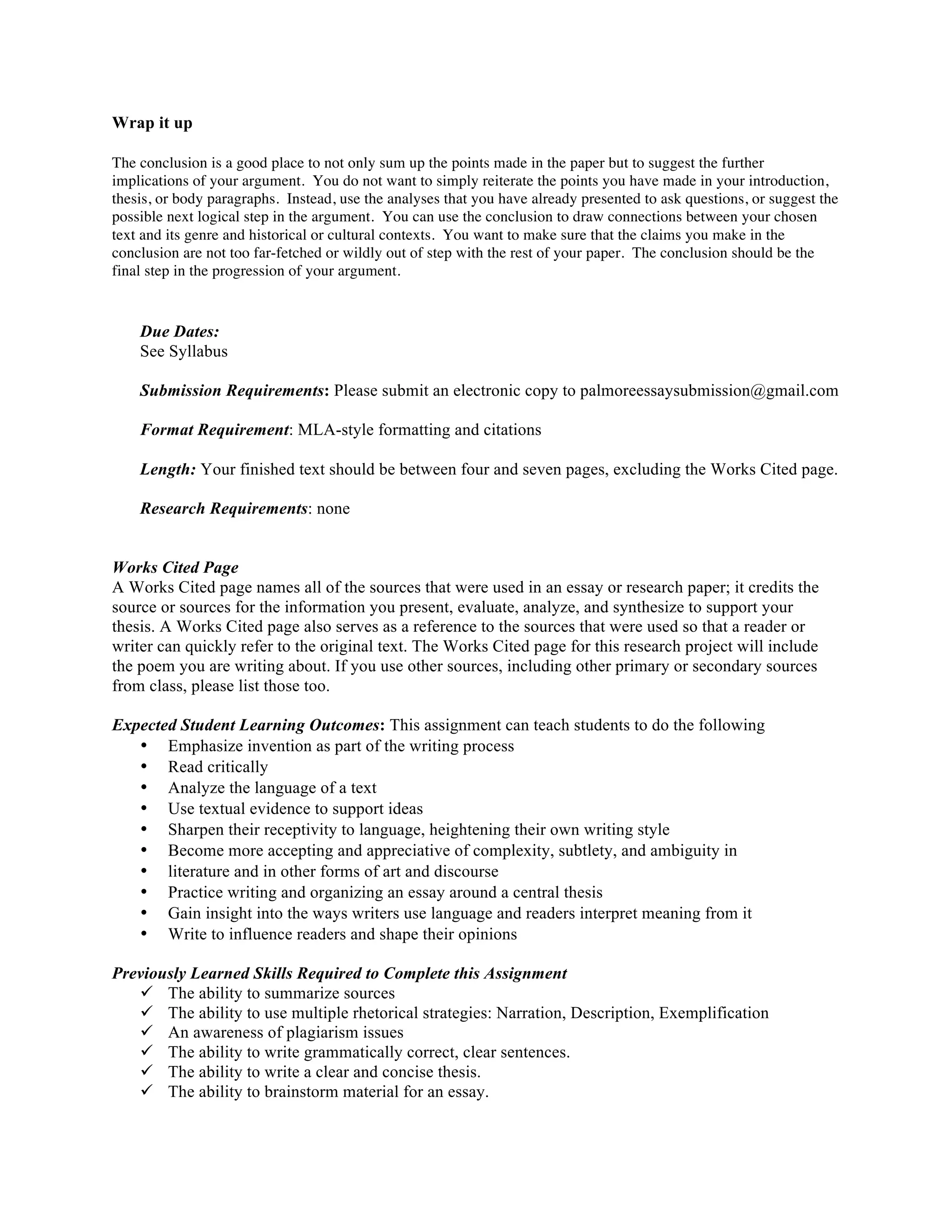Wrap it up
The conclusion is a good place to not only sum up the points made in the paper but to suggest the further
implications of your argument. You do not want to simply reiterate the points you have made in your introduction,
thesis, or body paragraphs. Instead, use the analyses that you have already presented to ask questions, or suggest the
possible next logical step in the argument. You can use the conclusion to draw connections between your chosen
text and its genre and historical or cultural contexts. You want to make sure that the claims you make in the
conclusion are not too far-fetched or wildly out of step with the rest of your paper. The conclusion should be the
final step in the progression of your argument.
	
  
Due Dates:
See Syllabus
Submission Requirements: Please submit an electronic copy to palmoreessaysubmission@gmail.com
Format Requirement: MLA-style formatting and citations
Length: Your finished text should be between four and seven pages, excluding the Works Cited page.
Research Requirements: none
Works Cited Page
A Works Cited page names all of the sources that were used in an essay or research paper; it credits the
source or sources for the information you present, evaluate, analyze, and synthesize to support your
thesis. A Works Cited page also serves as a reference to the sources that were used so that a reader or
writer can quickly refer to the original text. The Works Cited page for this research project will include
the poem you are writing about. If you use other sources, including other primary or secondary sources
from class, please list those too.
Expected Student Learning Outcomes: This assignment can teach students to do the following
• Emphasize invention as part of the writing process
• Read critically
• Analyze the language of a text
• Use textual evidence to support ideas
• Sharpen their receptivity to language, heightening their own writing style
• Become more accepting and appreciative of complexity, subtlety, and ambiguity in
• literature and in other forms of art and discourse
• Practice writing and organizing an essay around a central thesis
• Gain insight into the ways writers use language and readers interpret meaning from it
• Write to influence readers and shape their opinions
Previously Learned Skills Required to Complete this Assignment
ü The ability to summarize sources
ü The ability to use multiple rhetorical strategies: Narration, Description, Exemplification
ü An awareness of plagiarism issues
ü The ability to write grammatically correct, clear sentences.
ü The ability to write a clear and concise thesis.
ü The ability to brainstorm material for an essay.
 
