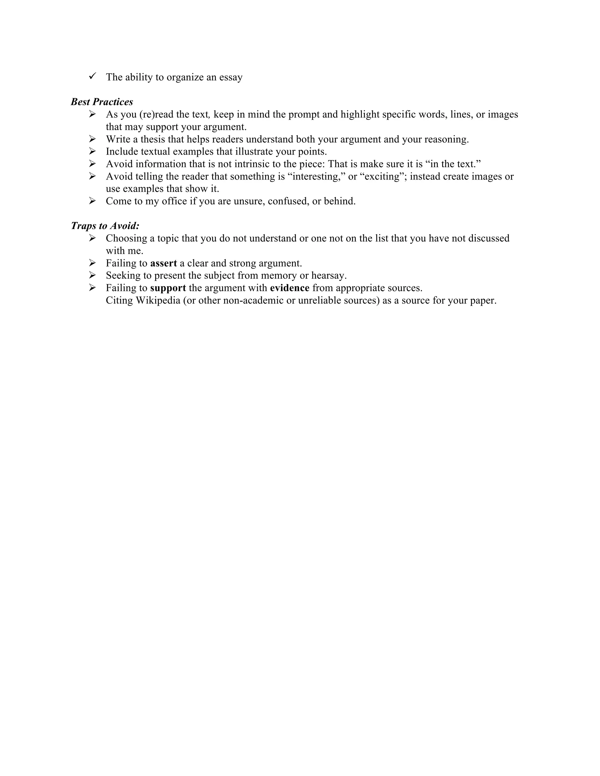 ü The ability to organize an essay
Best Practices
Ø As you (re)read the text, keep in mind the prompt and highlight specific words, lines, or images
that may support your argument.
Ø Write a thesis that helps readers understand both your argument and your reasoning.
Ø Include textual examples that illustrate your points.
Ø Avoid information that is not intrinsic to the piece: That is make sure it is “in the text.”
Ø Avoid telling the reader that something is “interesting,” or “exciting”; instead create images or
use examples that show it.
Ø Come to my office if you are unsure, confused, or behind.
Traps to Avoid:
Ø Choosing a topic that you do not understand or one not on the list that you have not discussed
with me.
Ø Failing to assert a clear and strong argument.
Ø Seeking to present the subject from memory or hearsay.
Ø Failing to support the argument with evidence from appropriate sources.
Citing Wikipedia (or other non-academic or unreliable sources) as a source for your paper.	
  
 