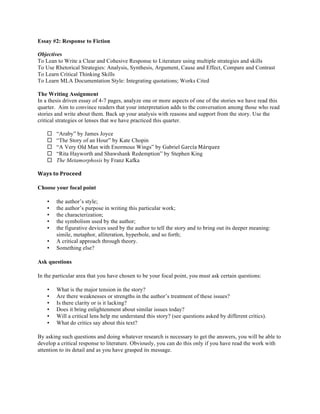 Essay #2: Response to Fiction
Objectives
To Lean to Write a Clear and Cohesive Response to Literature using multiple strategies and skills
To Use Rhetorical Strategies: Analysis, Synthesis, Argument, Cause and Effect, Compare and Contrast
To Learn Critical Thinking Skills
To Learn MLA Documentation Style: Integrating quotations; Works Cited
The Writing Assignment
In a thesis driven essay of 4-7 pages, analyze one or more aspects of one of the stories we have read this
quarter. Aim to convince readers that your interpretation adds to the conversation among those who read
stories and write about them. Back up your analysis with reasons and support from the story. Use the
critical strategies or lenses that we have practiced this quarter.
¨ “Araby” by James Joyce
¨ “The Story of an Hour” by Kate Chopin
¨ “A Very Old Man with Enormous Wings” by Gabriel García	
  Márquez
¨ “Rita Hayworth and Shawshank Redemption” by Stephen King
¨ The Metamorphosis by Franz Kafka
Ways	
  to	
  Proceed	
  
Choose your focal point
• the author’s style;
• the author’s purpose in writing this particular work;
• the characterization;
• the symbolism used by the author;
• the figurative devices used by the author to tell the story and to bring out its deeper meaning:
simile, metaphor, alliteration, hyperbole, and so forth;
• A critical approach through theory.
• Something else?
Ask questions
In the particular area that you have chosen to be your focal point, you must ask certain questions:
• What is the major tension in the story?
• Are there weaknesses or strengths in the author’s treatment of these issues?
• Is there clarity or is it lacking?
• Does it bring enlightenment about similar issues today?
• Will a critical lens help me understand this story? (see questions asked by different critics).
• What do critics say about this text?
By asking such questions and doing whatever research is necessary to get the answers, you will be able to
develop a critical response to literature. Obviously, you can do this only if you have read the work with
attention to its detail and as you have grasped its message.
 