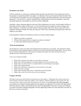 Formulate your Thesis
A thesis statement is a sentence (or sentences) that expresses the main ideas of your paper and answers
the question or questions posed by your paper. It is the place where you are the most specific about what
you will discuss in the paper, how you will organize the paper, and what significance your topic has (your
argument). You must have a specific, detailed thesis statement that reveals your perspective, and, like
any good argument, your perspective must be one that is debatable.
Generally, a thesis statement appears at the end of the introduction to an essay, so that readers will have a
clear idea of what to expect as they read. As you write and revise your paper, it's okay to change your
thesis statement -- sometimes you don't discover what you really want to say about a topic until you've
started (or finished) writing! Just make sure that your "final" thesis statement accurately shows what will
happen in your paper.
Some questions to help you formulate your thesis in a literary analysis paper:
• What is my claim or assertion?
• What are the reasons I have to support my claim or assertion?
• In what order should I present my reasons?
Write the Introduction
The introduction is where your reader will formulate their first impression of your paper. The introduction should
be interesting, provide enough information to tantalize your reader, luring them into reading further. It is not always
best to write the introduction first. After you have composed your paper, you will be more apt to write an
introduction that is interesting and focused.
A few ways to begin your paper:
• Begin with a quotation. Just make sure you explain its relevance
• Begin with an acknowledgment of an opinion opposite to the one you plan to take
• Begin with a very short narrative or anecdote that has a direct bearing on your paper
• Begin with an interesting fact
• Begin with a definition or explanation of a term relevant to your paper
• Begin with irony or paradox
• Begin with an analogy. Make sure it's original but not too far-fetched
• Begin with a scene or lines from the text you are analyzing.
Compose the body
The body of your essay will be where you present most of your analysis. Traditionally, this section consists of a
form of analysis of the text called close reading. Close reading is essential regardless of your extrinsic lens. We
close read a text in order to prove that it means what we say it does. As you proceed to the body paragraphs,
you develop your critique using the points that will support your argument. If you have four major points
that make up your critique, you should devote at least one paragraph to each one; in many cases making
your point will require multiple paragraphs. Provide supporting evidence for each claim that you make. In
this way, you prove your thesis.
 