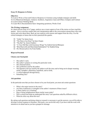 Essay #2: Response to Fiction
Objectives
To Lean to Write a Clear and Cohesive Response to Literature using multiple strategies and skills
To Use Rhetorical Strategies: Analysis, Synthesis, Argument, Cause and Effect, Compare and Contrast
To Learn Critical Thinking Skills
To Learn MLA Documentation Style: Integrating quotations; Works Cited
The Writing Assignment
In a thesis driven essay of 4-7 pages, analyze one or more aspects of one of the stories we have read this
quarter. Aim to convince readers that your interpretation adds to the conversation among those who read
stories and write about them. Back up your analysis with reasons and support from the story. Use the
critical strategies or lenses that we have practiced this quarter.
¨ “Araby” by James Joyce
¨ “The Story of an Hour” by Kate Chopin
¨ “The Bet” by Anton Chekhov
¨ “A Very Old Man with Enormous Wings” by Gabriel García	
  Márquez
¨ “Rita Hayworth and Shawshank Redemption” by Stephen King
¨ The Metamorphosis by Franz Kafka
Ways	
  to	
  Proceed	
  
Choose your focal point
• The author’s style;
• The author’s purpose in writing this particular work;
• The characterization;
• The symbolism used by the author;
• The figurative devices used by the author to tell the story and to bring out its deeper meaning:
simile, metaphor, alliteration, hyperbole, and so forth;
• A critical approach through theory.
• Something else?
Ask questions
In the particular area that you have chosen to be your focal point, you must ask certain questions:
• What is the major tension in the story?
• Are there weaknesses or strengths in the author’s treatment of these issues?
• Is there clarity or is it lacking?
• Does it bring enlightenment about similar issues today?
• Will a critical lens help me understand this story? (see questions asked by different critics).
• What do critics say about this text?
By asking such questions and doing whatever research is necessary to get the answers, you will be able to
develop a critical response to literature. Obviously, you can do this only if you have read the work with
attention to its detail and as you have grasped its message.
 